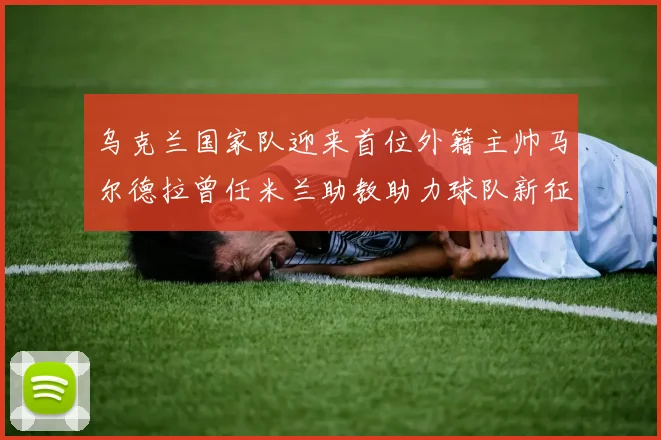 乌克兰国家队迎来首位外籍主帅马尔德拉曾任米兰助教助力球队新征程