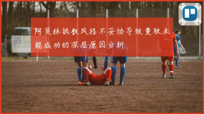 阿莫林执教风格不妥协导致曼联未能成功的深层原因分析