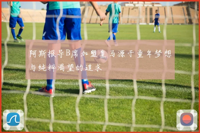 阿斯报导B席加盟皇马源于童年梦想与纯粹渴望的追求