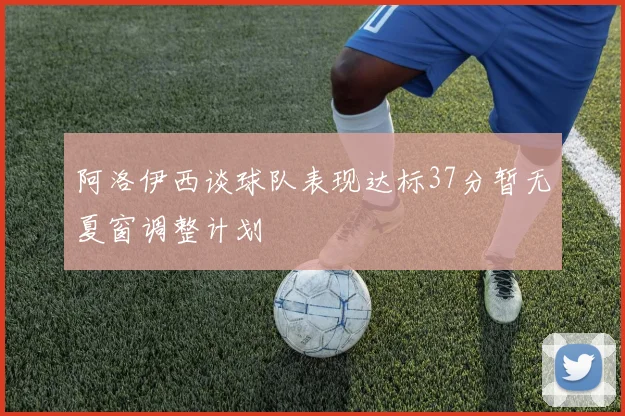 阿洛伊西谈球队表现达标37分暂无夏窗调整计划