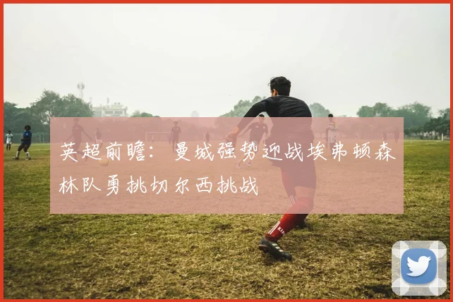 英超前瞻：曼城强势迎战埃弗顿森林队勇挑切尔西挑战