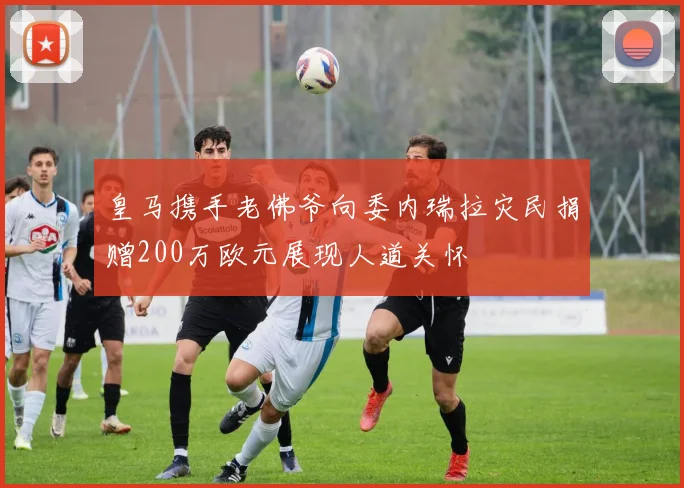 皇马携手老佛爷向委内瑞拉灾民捐赠200万欧元展现人道关怀