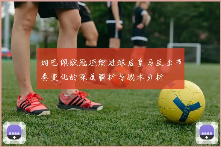 姆巴佩欧冠连续进球后皇马反击节奏变化的深度解析与战术分析