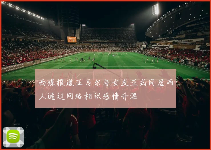 西媒报道亚马尔与女友正式同居两人通过网络相识感情升温