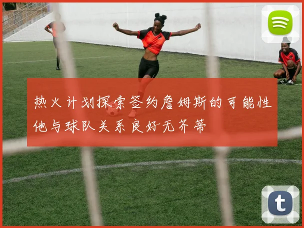 热火计划探索签约詹姆斯的可能性他与球队关系良好无芥蒂