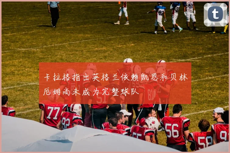 卡拉格指出英格兰依赖凯恩和贝林厄姆尚未成为完整球队