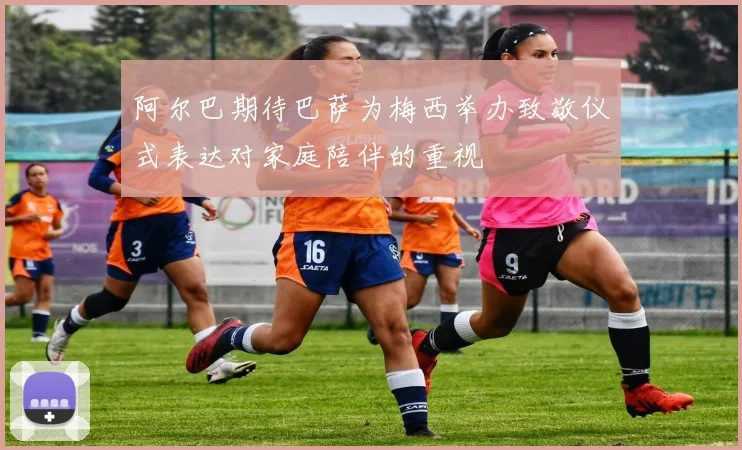 阿尔巴期待巴萨为梅西举办致敬仪式表达对家庭陪伴的重视