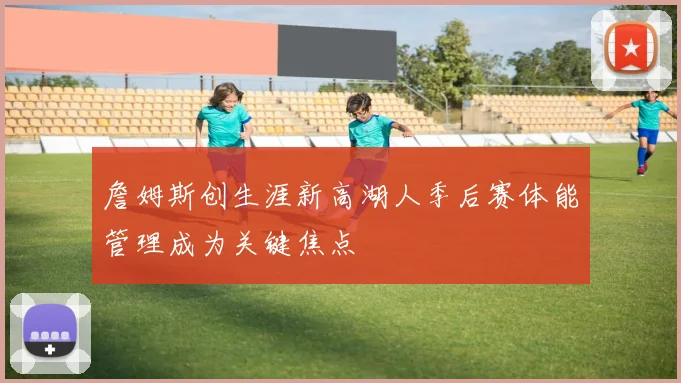 詹姆斯创生涯新高湖人季后赛体能管理成为关键焦点