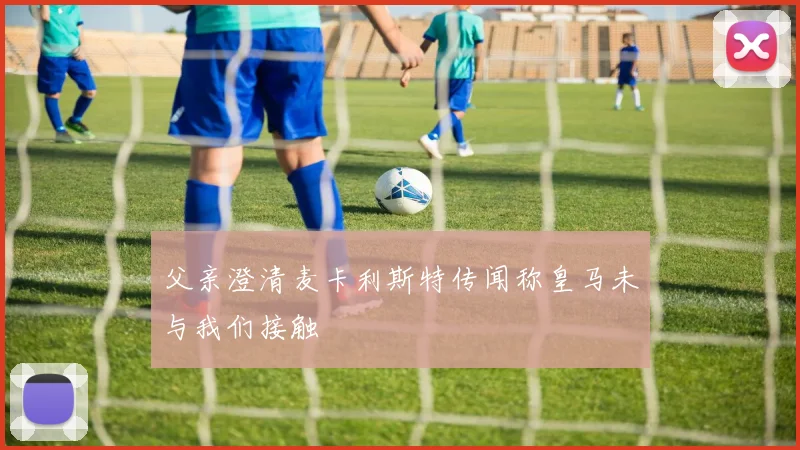 父亲澄清麦卡利斯特传闻称皇马未与我们接触