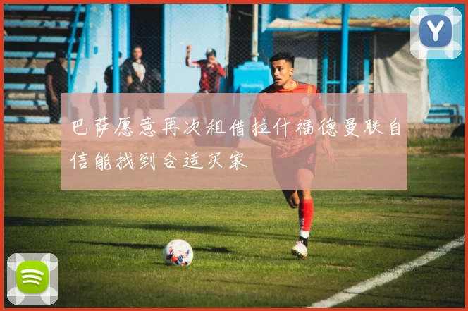 巴萨愿意再次租借拉什福德曼联自信能找到合适买家