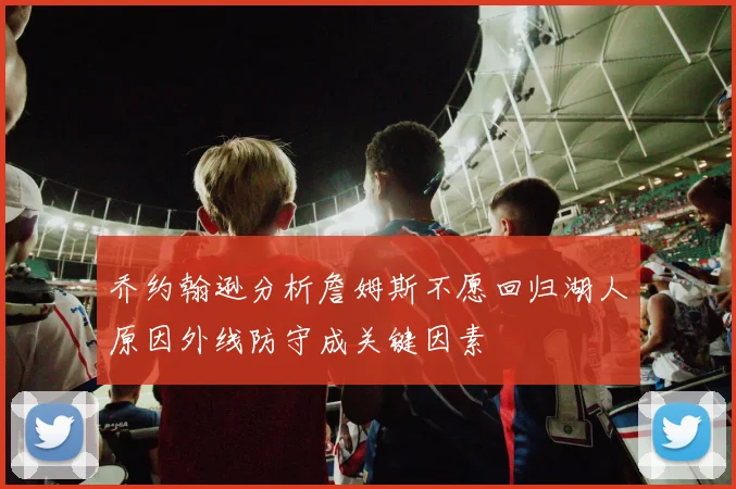 乔约翰逊分析詹姆斯不愿回归湖人原因外线防守成关键因素
