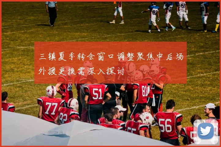 三镇夏季转会窗口调整聚焦中后场外援更换需深入探讨