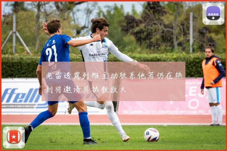 老雷透露列维主动联系他若仍在热刺将邀请其执教救火