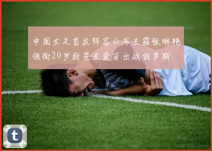 中国女足首发阵容公布王霜张琳艳领衔20岁新星王爱芳出战俄罗斯