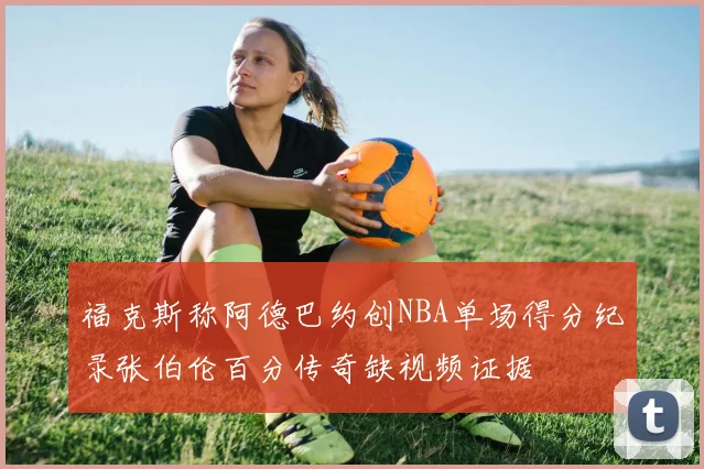 福克斯称阿德巴约创NBA单场得分纪录张伯伦百分传奇缺视频证据