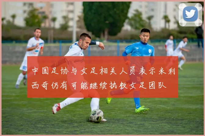 中国足协与女足相关人员表示米利西奇仍有可能继续执教女足团队