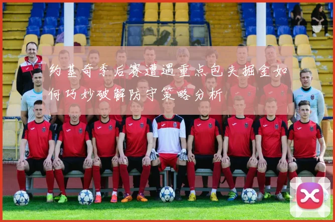 约基奇季后赛遭遇重点包夹掘金如何巧妙破解防守策略分析