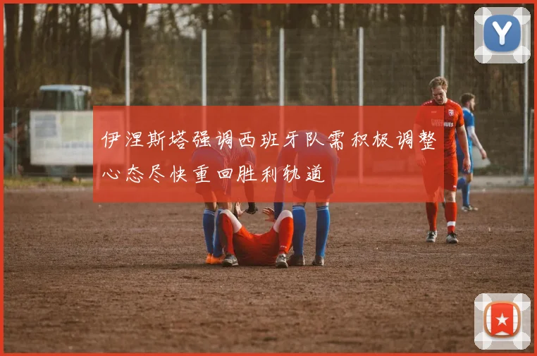 伊涅斯塔强调西班牙队需积极调整心态尽快重回胜利轨道