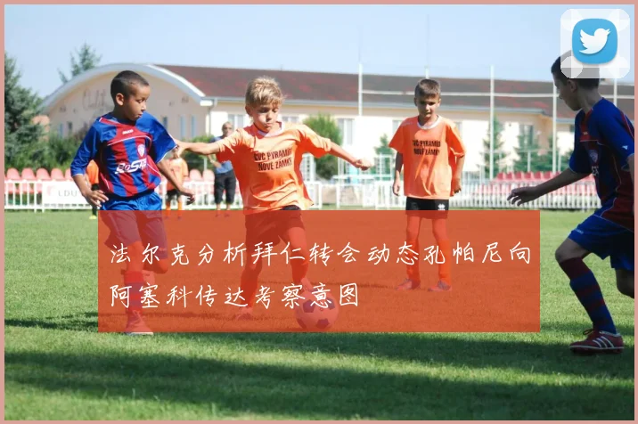 法尔克分析拜仁转会动态孔帕尼向阿塞科传达考察意图